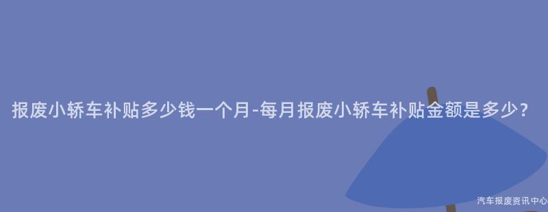 报废小轿车补贴多少钱一个月-每月报废小轿车补贴金额是多少？