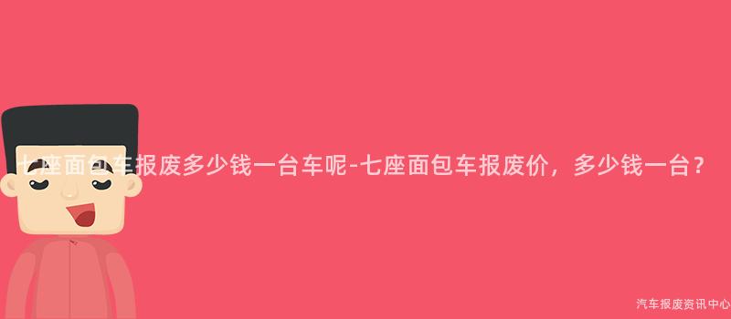 七座面包车报废多少钱一台车呢-七座面包车报废价，多少钱一台？