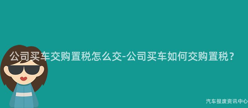公司买车交购置税怎么交-公司买车如何交购置税？