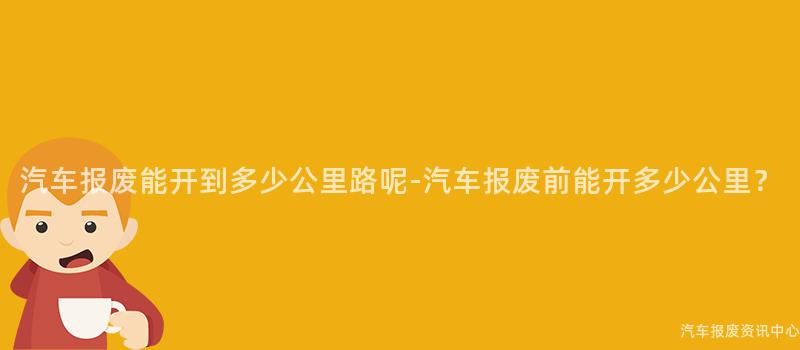 汽车报废能开到多少公里路呢-汽车报废前能开多少公里？