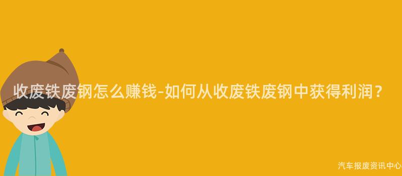 收废铁废钢怎么赚钱-如何从收废铁废钢中获得利润？
