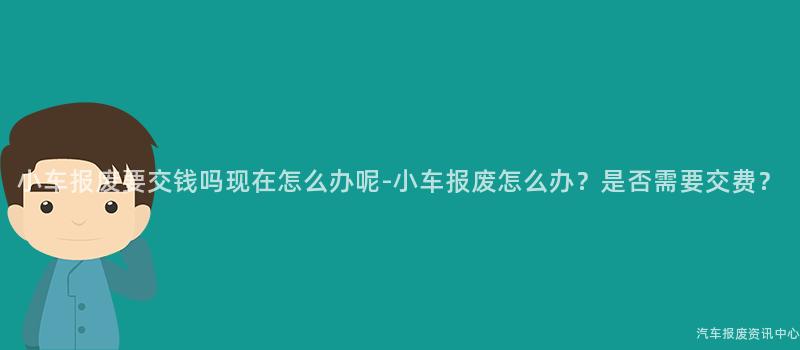 小车报废要交钱吗现在怎么办呢-小车报废怎么办？是否需要交费？