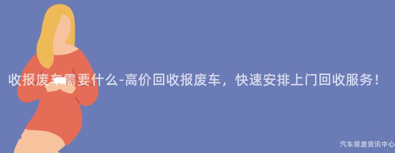 收报废车需要什么-高价回收报废车，快速安排上门回收服务！
