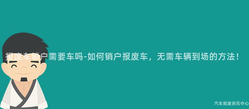 报废车销户需要车吗-如何销户报废车，无需车辆到场的方法！