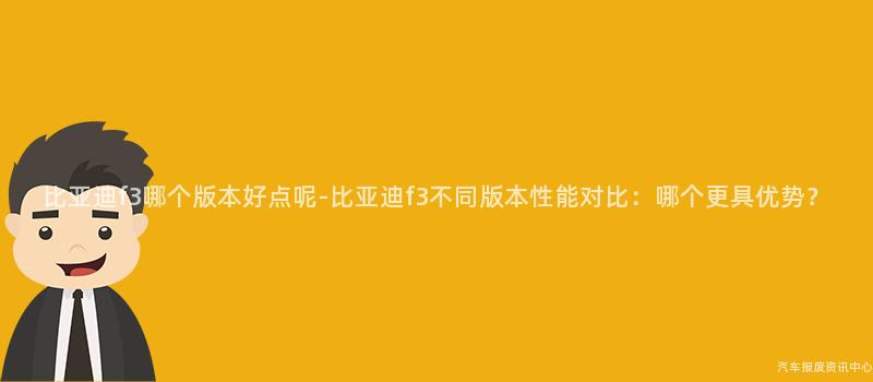 比亚迪f3哪个版本好点呢-比亚迪f3不同版本性能对比：哪个更具优势？