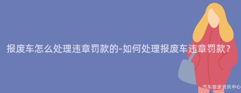 报废车怎么处理违章罚款的-如何处理报废车违章罚款？