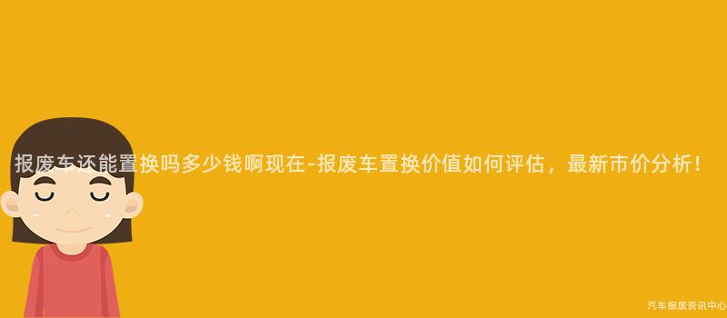 报废车还能置换吗多少钱啊现在-报废车置换价值如何评估，最新市价分析！