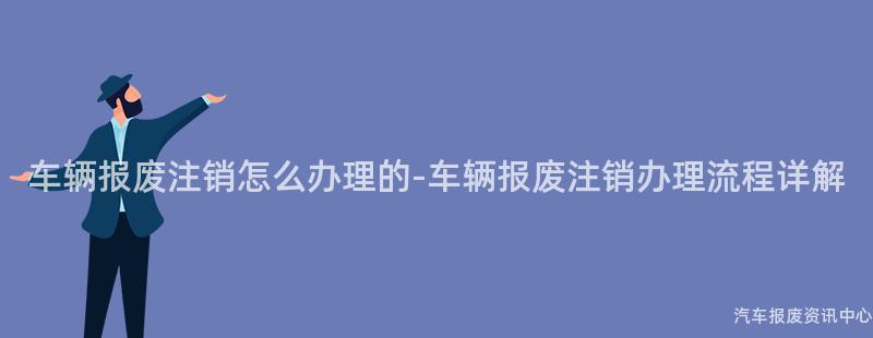 车辆报废注销怎么办理的-车辆报废注销办理流程详解