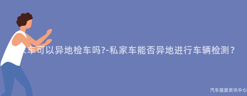 私家车可以异地检车吗?-私家车能否异地进行车辆检测？