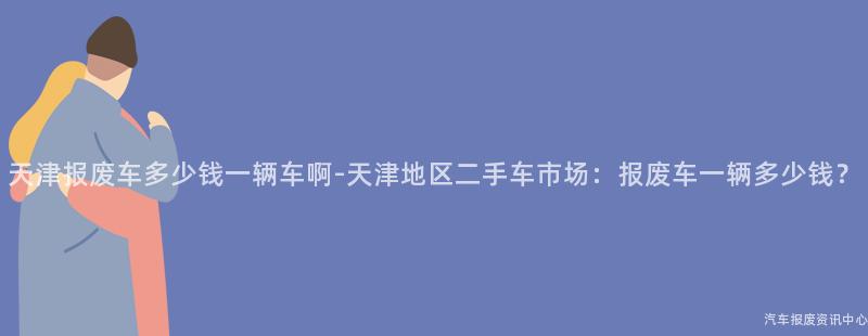 天津报废车多少钱一辆车啊-天津地区二手车市场：报废车一辆多少钱？