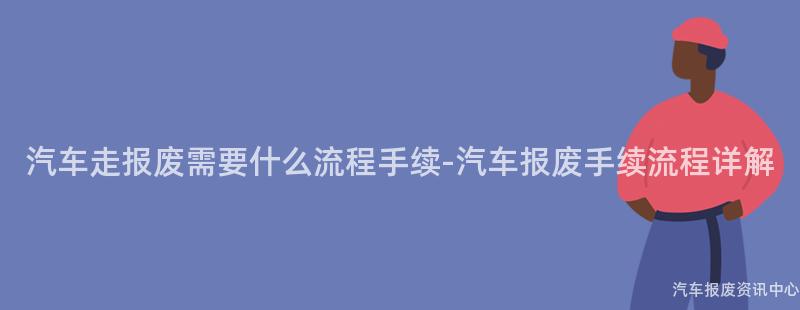 汽车走报废需要什么流程手续-汽车报废手续流程详解
