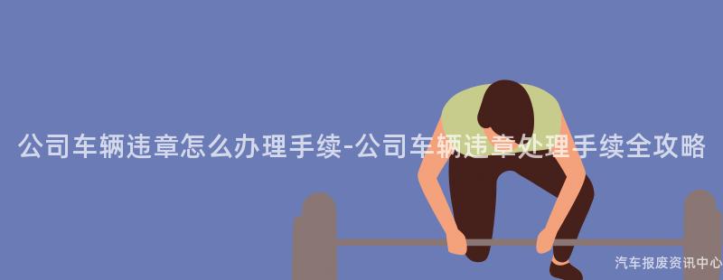 公司车辆违章怎么办理手续-公司车辆违章处理手续全攻略