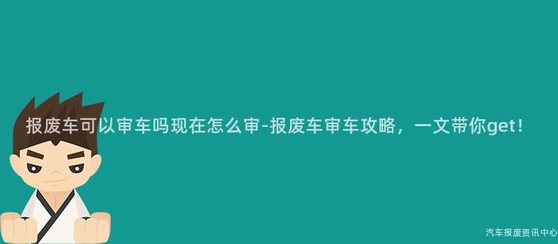 报废车可以审车吗现在怎么审-报废车审车攻略，一文带你get！