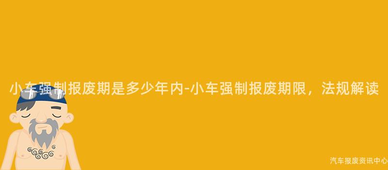 小车强制报废期是多少年内-小车强制报废期限，法规解读