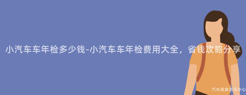 小汽车车年检多少钱-小汽车车年检费用大全，省钱攻略分享