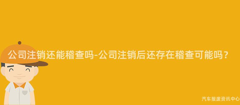 公司注销还能稽查吗-公司注销后还存在稽查可能吗？