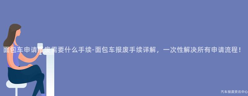 面包车申请报废需要什么手续-面包车报废手续详解，一次性解决所有申请流程！