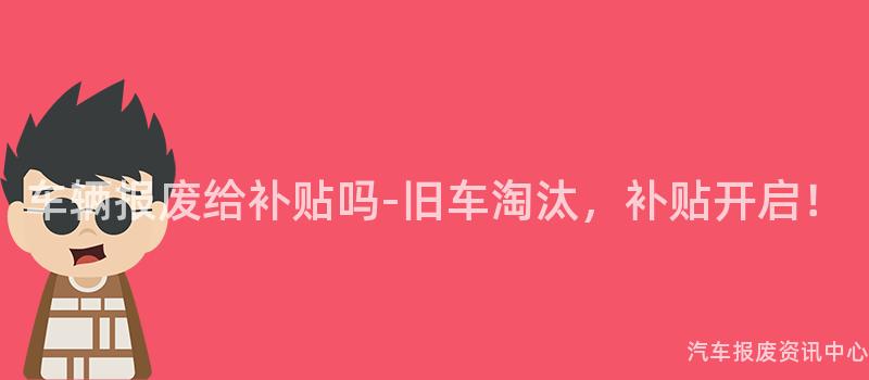 车辆报废给补贴吗-旧车淘汰，补贴开启！