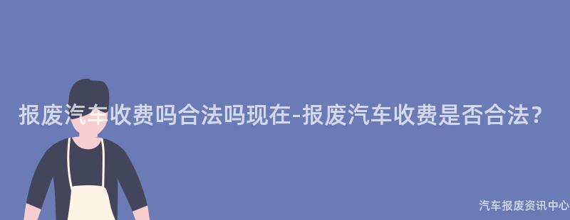 报废汽车收费吗合法吗现在-报废汽车收费是否合法？