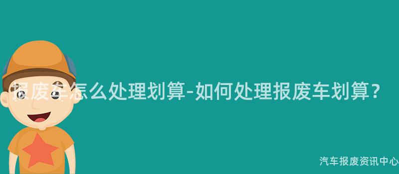 报废车怎么处理划算-如何处理报废车划算？