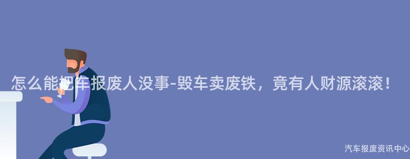 怎么能把车报废人没事-毁车卖废铁，竟有人财源滚滚！
