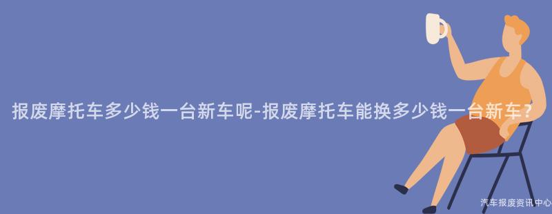 报废摩托车多少钱一台新车呢-报废摩托车能换多少钱一台新车？