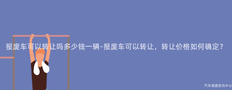 报废车可以转让吗多少钱一辆-报废车可以转让，转让价格如何确定？