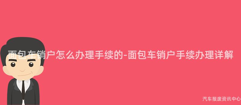 面包车销户怎么办理手续的-面包车销户手续办理详解