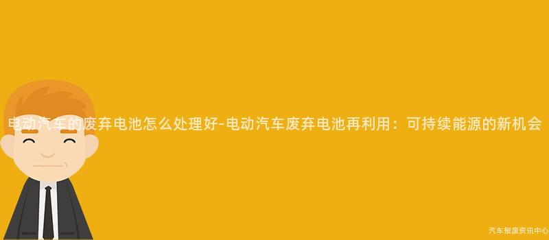 电动汽车的废弃电池怎么处理好-电动汽车废弃电池再利用：可持续能源的新机会