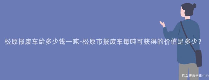 松原报废车给多少钱一吨-松原市报废车每吨可获得的价值是多少？