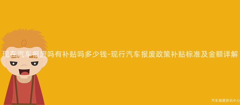 现在汽车报废吗有补贴吗多少钱-现行汽车报废政策补贴标准及金额详解