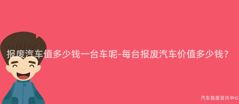 报废汽车值多少钱一台车呢-每台报废汽车价值多少钱？