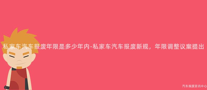 私家车汽车报废年限是多少年内-私家车汽车报废新规，年限调整议案提出