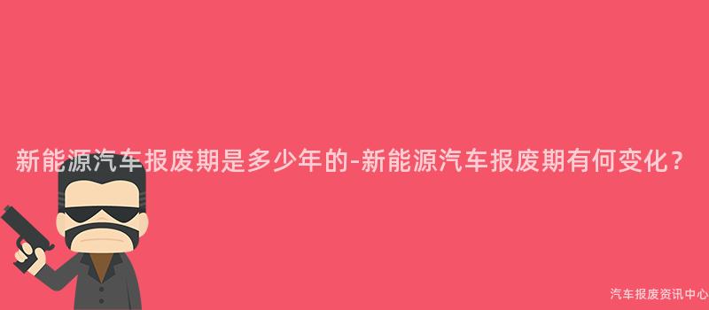 新能源汽车报废期是多少年的-新能源汽车报废期有何变化？