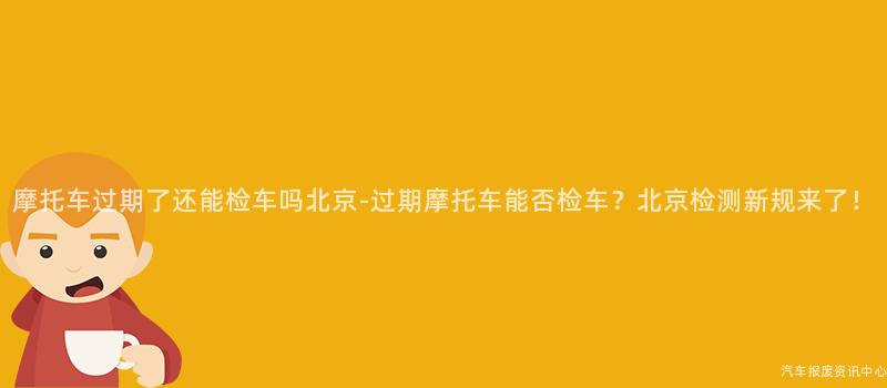 摩托车过期了还能检车吗北京-过期摩托车能否检车？北京检测新规来了！