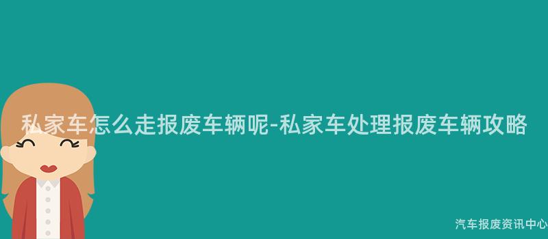 私家车怎么走报废车辆呢-私家车处理报废车辆攻略