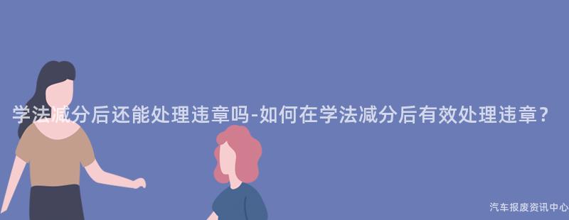 学法减分后还能处理违章吗-如何在学法减分后有效处理违章？