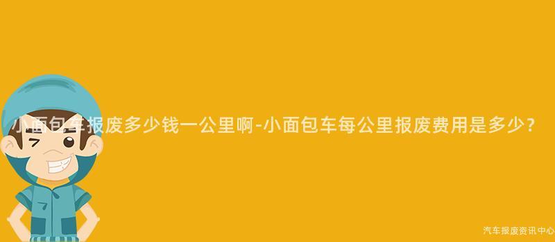 小面包车报废多少钱一公里啊-小面包车每公里报废费用是多少？