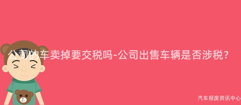 公司的车卖掉要交税吗-公司出售车辆是否涉税？