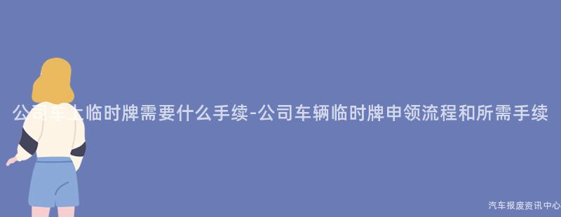 公司车上临时牌需要什么手续-公司车辆临时牌申领流程和所需手续