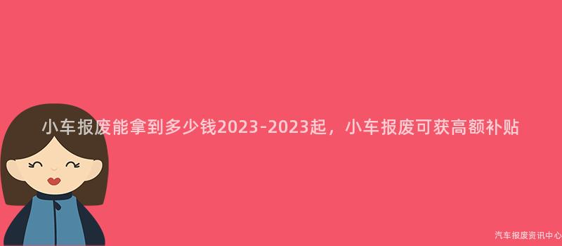小车报废能拿到多少钱2023-2023起，小车报废可获高额补贴