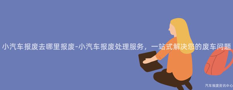 小汽车报废去哪里报废-小汽车报废处理服务，一站式解决您的废车问题