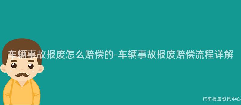 车辆事故报废怎么赔偿的-车辆事故报废赔偿流程详解