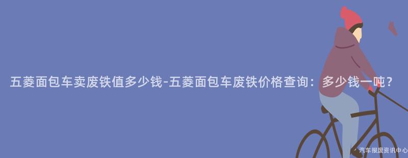 五菱面包车卖废铁值多少钱-五菱面包车废铁价格查询：多少钱一吨？