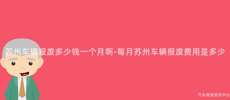 苏州车辆报废多少钱一个月啊-每月苏州车辆报废费用是多少