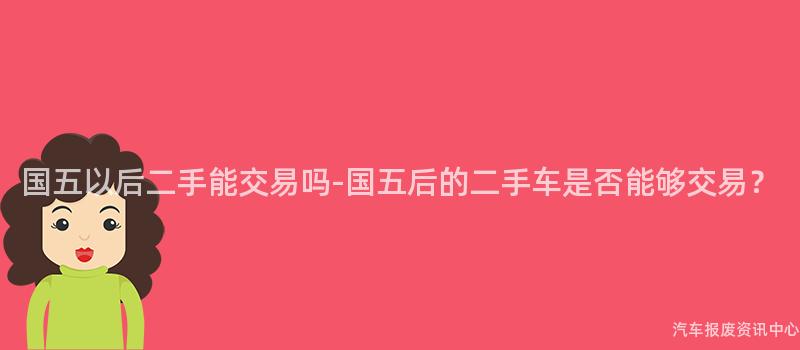 国五以后二手能交易吗-国五后的二手车是否能够交易？