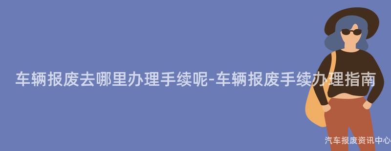 车辆报废去哪里办理手续呢-车辆报废手续办理指南