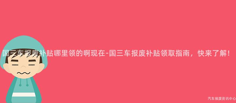 国三车报废补贴哪里领的啊现在-国三车报废补贴领取指南，快来了解！