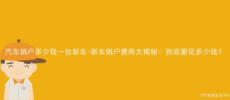 汽车销户多少钱一台新车-新车销户费用大揭秘：到底要花多少钱？