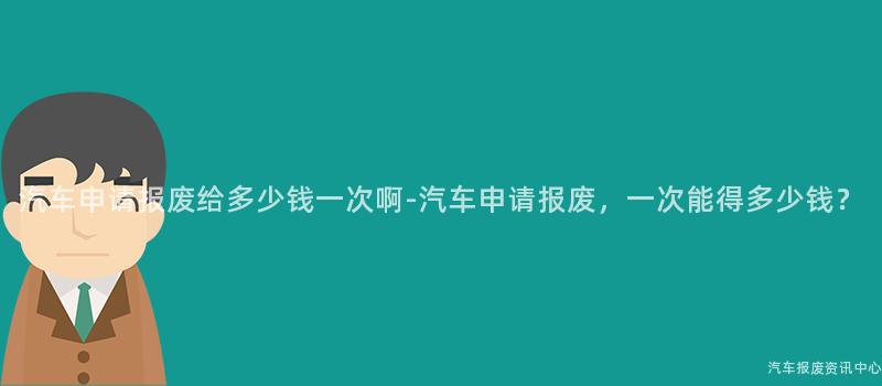 汽车申请报废给多少钱一次啊-汽车申请报废，一次能得多少钱？